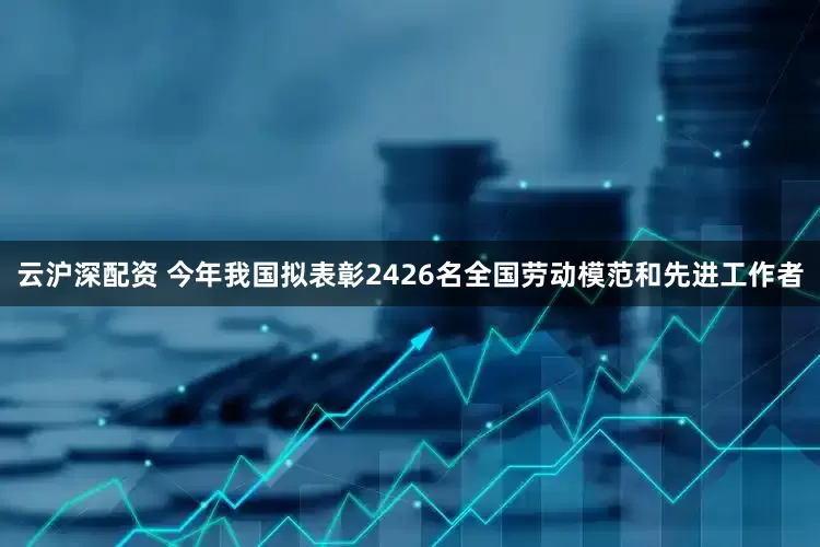 云沪深配资 今年我国拟表彰2426名全国劳动模范和先进工作者