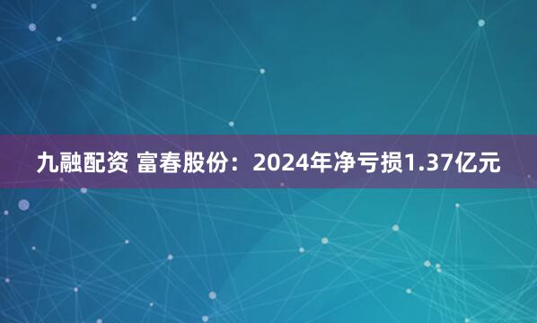 九融配资 富春股份：2024年净亏损1.37亿元