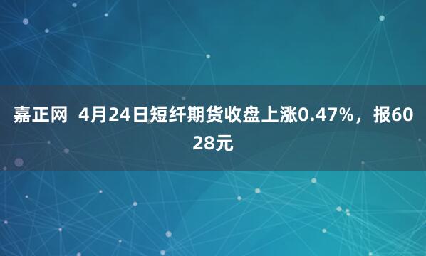 嘉正网  4月24日短纤期货收盘上涨0.47%，报6028元