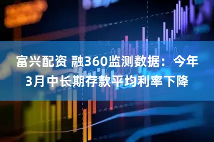 富兴配资 融360监测数据：今年3月中长期存款平均利率下降