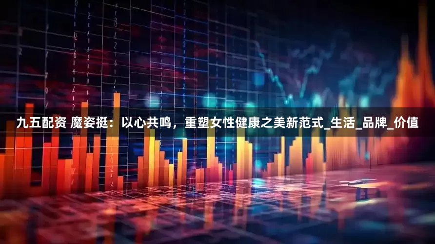 九五配资 魔姿挺：以心共鸣，重塑女性健康之美新范式_生活_品牌_价值