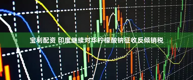 宝利配资 印度继续对华柠檬酸钠征收反倾销税