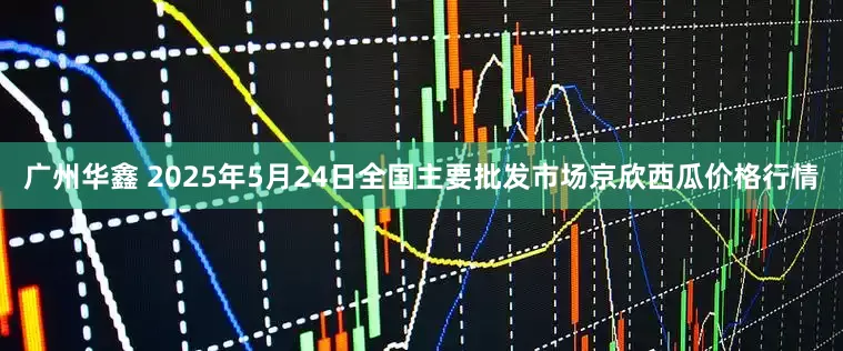 广州华鑫 2025年5月24日全国主要批发市场京欣西瓜价格行情