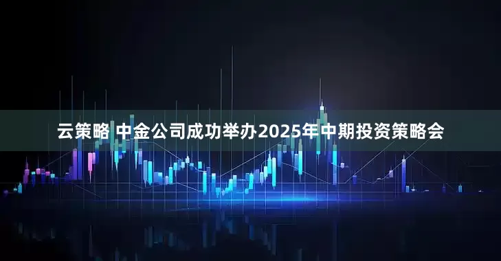 云策略 中金公司成功举办2025年中期投资策略会