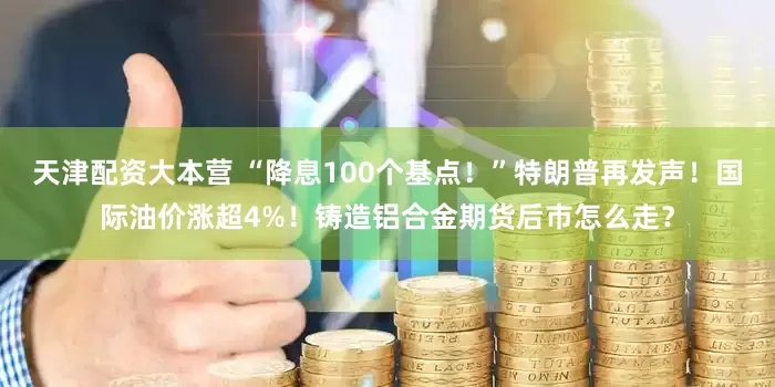 天津配资大本营 “降息100个基点！”特朗普再发声！国际油价涨超4%！铸造铝合金期货后市怎么走？