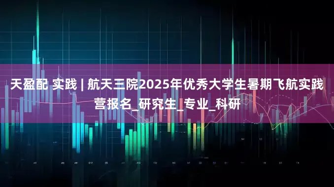 天盈配 实践 | 航天三院2025年优秀大学生暑期飞航实践营报名_研究生_专业_科研