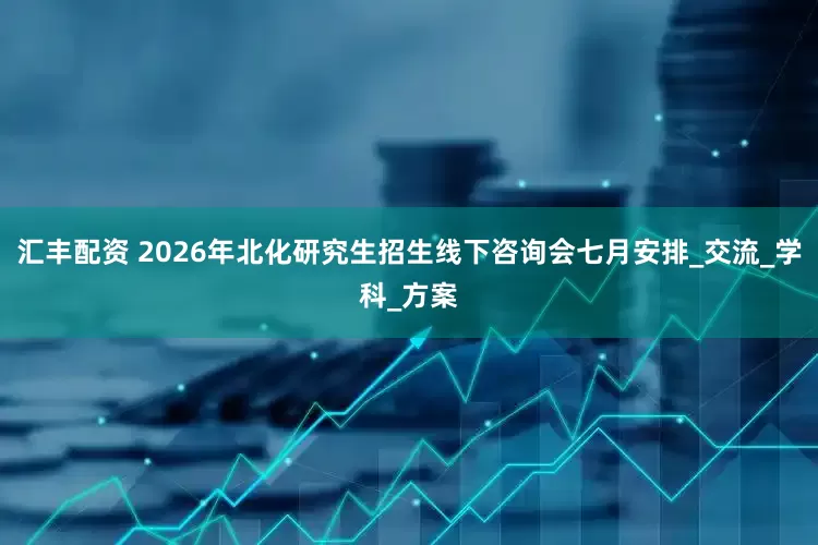 汇丰配资 2026年北化研究生招生线下咨询会七月安排_交流_学科_方案