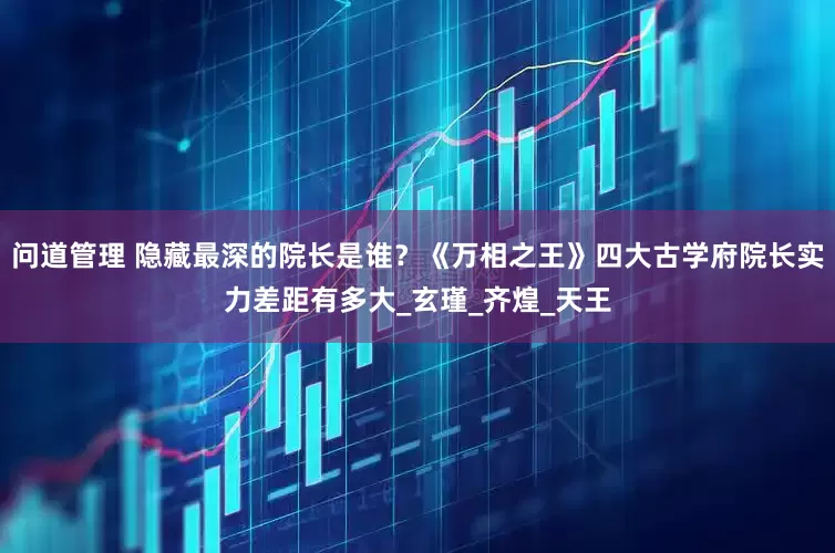 问道管理 隐藏最深的院长是谁？《万相之王》四大古学府院长实力差距有多大_玄瑾_齐煌_天王