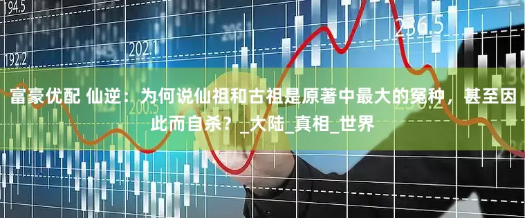 富豪优配 仙逆：为何说仙祖和古祖是原著中最大的冤种，甚至因此而自杀？_大陆_真相_世界