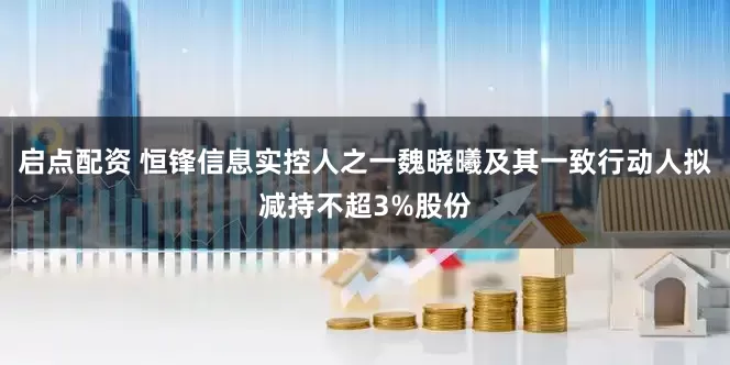 启点配资 恒锋信息实控人之一魏晓曦及其一致行动人拟减持不超3%股份