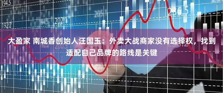 大盈家 南城香创始人汪国玉：外卖大战商家没有选择权，找到适配自己品牌的路线是关键