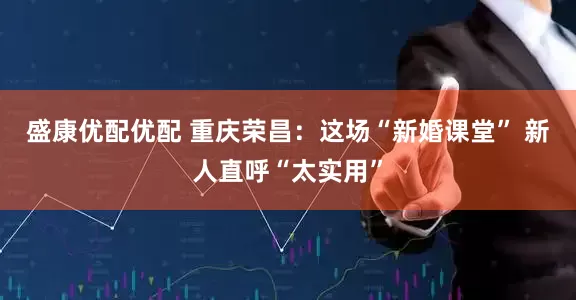 盛康优配优配 重庆荣昌：这场“新婚课堂” 新人直呼“太实用”