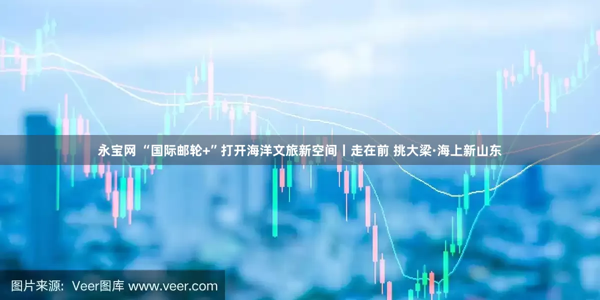 永宝网 “国际邮轮+”打开海洋文旅新空间丨走在前 挑大梁·海上新山东