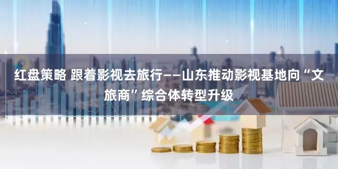 红盘策略 跟着影视去旅行——山东推动影视基地向“文旅商”综合体转型升级