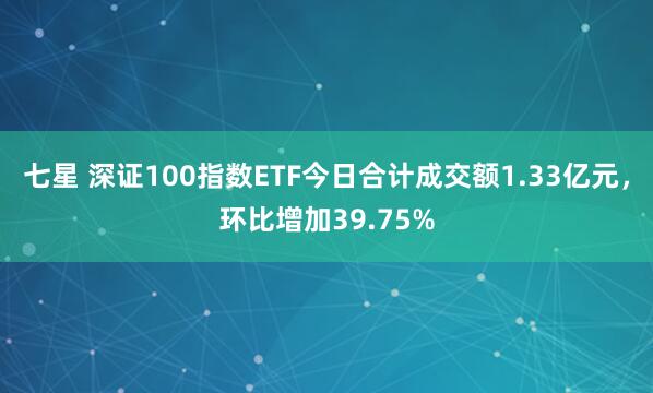 七星 深证100指数ETF今日合计成交额1.33亿元，环比增加39.75%