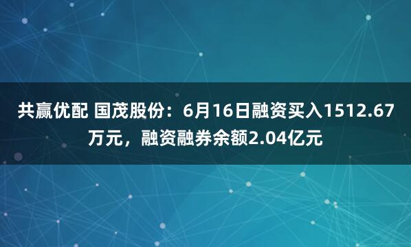 共赢优配 国茂股份：6月16日融资买入1512.67万元，融资融券余额2.04亿元