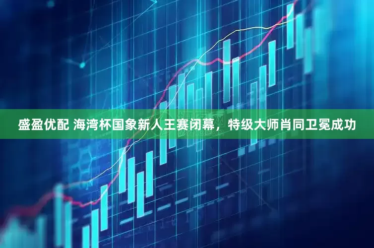 盛盈优配 海湾杯国象新人王赛闭幕，特级大师肖同卫冕成功