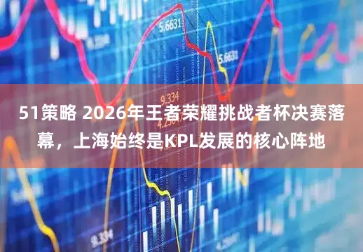 51策略 2026年王者荣耀挑战者杯决赛落幕，上海始终是KPL发展的核心阵地