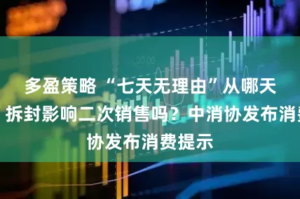 多盈策略 “七天无理由”从哪天算起？拆封影响二次销售吗？中消协发布消费提示